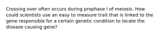 Crossing over often occurs during prophase I of meiosis. How could scientists use an easy to measure trait that is linked to the gene responsible for a certain genetic condition to locate the disease causing gene?