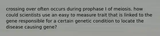 crossing over often occurs during prophase I of meiosis. how could scientists use an easy to measure trait that is linked to the gene responsible for a certain genetic condition to locate the disease causing gene?