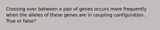 Crossing over between a pair of genes occurs more frequently when the alleles of these genes are in coupling configuration. True or false?