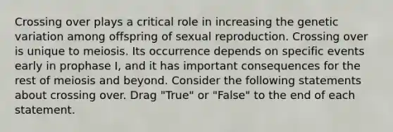 Crossing over plays a critical role in increasing the genetic variation among offspring of sexual reproduction. Crossing over is unique to meiosis. Its occurrence depends on specific events early in prophase I, and it has important consequences for the rest of meiosis and beyond. Consider the following statements about crossing over. Drag "True" or "False" to the end of each statement.