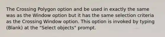 The Crossing Polygon option and be used in exactly the same was as the Window option but it has the same selection criteria as the Crossing Window option. This option is invoked by typing (Blank) at the "Select objects" prompt.