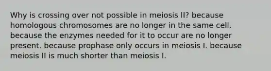 Why is crossing over not possible in meiosis II? because homologous chromosomes are no longer in the same cell. because the enzymes needed for it to occur are no longer present. because prophase only occurs in meiosis I. because meiosis II is much shorter than meiosis I.