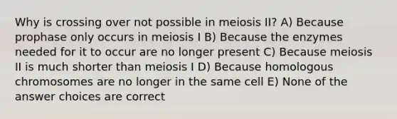 Why is crossing over not possible in meiosis II? A) Because prophase only occurs in meiosis I B) Because the enzymes needed for it to occur are no longer present C) Because meiosis II is much shorter than meiosis I D) Because homologous chromosomes are no longer in the same cell E) None of the answer choices are correct