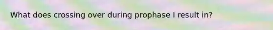 What does crossing over during prophase I result in?