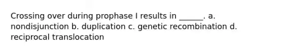 Crossing over during prophase I results in ______. a. nondisjunction b. duplication c. genetic recombination d. reciprocal translocation