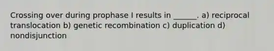 Crossing over during prophase I results in ______. a) reciprocal translocation b) genetic recombination c) duplication d) nondisjunction