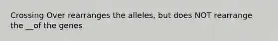 Crossing Over rearranges the alleles, but does NOT rearrange the __of the genes