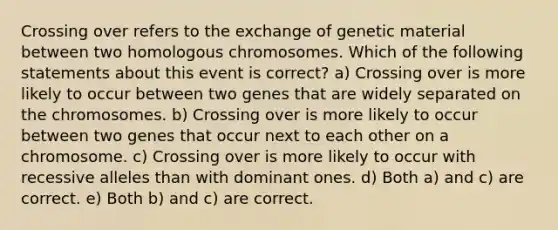 Crossing over refers to the exchange of genetic material between two homologous chromosomes. Which of the following statements about this event is correct? a) Crossing over is more likely to occur between two genes that are widely separated on the chromosomes. b) Crossing over is more likely to occur between two genes that occur next to each other on a chromosome. c) Crossing over is more likely to occur with recessive alleles than with dominant ones. d) Both a) and c) are correct. e) Both b) and c) are correct.