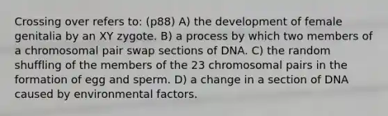 Crossing over refers to: (p88) A) the development of female genitalia by an XY zygote. B) a process by which two members of a chromosomal pair swap sections of DNA. C) the random shuffling of the members of the 23 chromosomal pairs in the formation of egg and sperm. D) a change in a section of DNA caused by environmental factors.