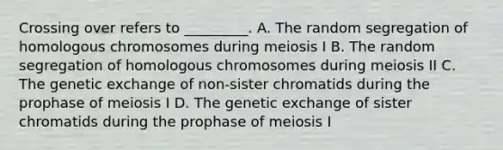 Crossing over refers to _________. A. The random segregation of homologous chromosomes during meiosis I B. The random segregation of homologous chromosomes during meiosis II C. The genetic exchange of non-sister chromatids during the prophase of meiosis I D. The genetic exchange of sister chromatids during the prophase of meiosis I