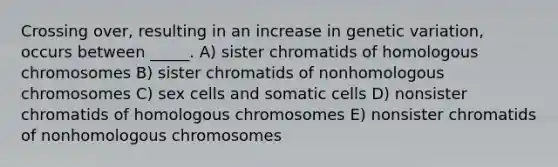 Crossing over, resulting in an increase in genetic variation, occurs between _____. A) sister chromatids of homologous chromosomes B) sister chromatids of nonhomologous chromosomes C) sex cells and somatic cells D) nonsister chromatids of homologous chromosomes E) nonsister chromatids of nonhomologous chromosomes