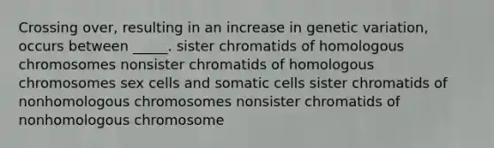 Crossing over, resulting in an increase in genetic variation, occurs between _____. sister chromatids of homologous chromosomes nonsister chromatids of homologous chromosomes sex cells and somatic cells sister chromatids of nonhomologous chromosomes nonsister chromatids of nonhomologous chromosome