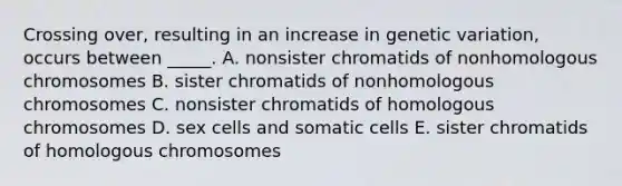 Crossing over, resulting in an increase in genetic variation, occurs between _____. A. nonsister chromatids of nonhomologous chromosomes B. sister chromatids of nonhomologous chromosomes C. nonsister chromatids of homologous chromosomes D. sex cells and somatic cells E. sister chromatids of homologous chromosomes