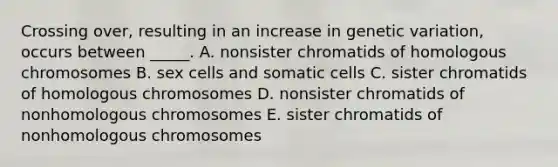 Crossing over, resulting in an increase in genetic variation, occurs between _____. A. nonsister chromatids of homologous chromosomes B. sex cells and somatic cells C. sister chromatids of homologous chromosomes D. nonsister chromatids of nonhomologous chromosomes E. sister chromatids of nonhomologous chromosomes