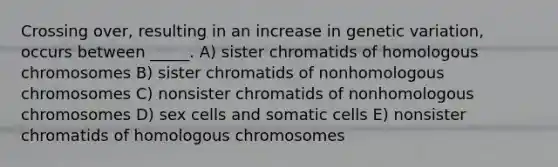 Crossing over, resulting in an increase in genetic variation, occurs between _____. A) sister chromatids of homologous chromosomes B) sister chromatids of nonhomologous chromosomes C) nonsister chromatids of nonhomologous chromosomes D) sex cells and somatic cells E) nonsister chromatids of homologous chromosomes