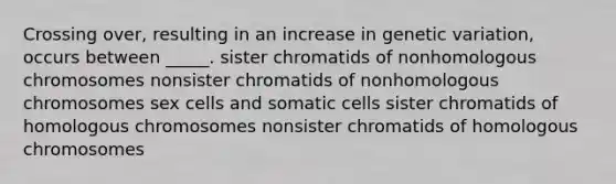 Crossing over, resulting in an increase in genetic variation, occurs between _____. sister chromatids of nonhomologous chromosomes nonsister chromatids of nonhomologous chromosomes sex cells and somatic cells sister chromatids of homologous chromosomes nonsister chromatids of homologous chromosomes