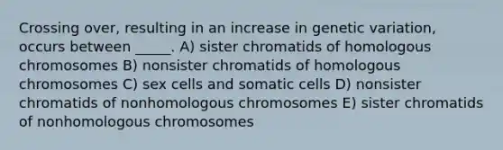 Crossing over, resulting in an increase in genetic variation, occurs between _____. A) sister chromatids of homologous chromosomes B) nonsister chromatids of homologous chromosomes C) sex cells and somatic cells D) nonsister chromatids of nonhomologous chromosomes E) sister chromatids of nonhomologous chromosomes