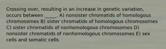 Crossing over, resulting in an increase in genetic variation, occurs between _____. A) nonsister chromatids of homologous chromosomes B) sister chromatids of homologous chromosomes C) sister chromatids of nonhomologous chromosomes D) nonsister chromatids of nonhomologous chromosomes E) sex cells and somatic cells