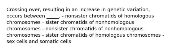 Crossing over, resulting in an increase in genetic variation, occurs between _____. - nonsister chromatids of homologous chromosomes - sister chromatids of nonhomologous chromosomes - nonsister chromatids of nonhomologous chromosomes - sister chromatids of homologous chromosomes - sex cells and somatic cells