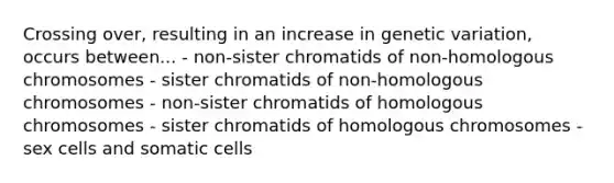 Crossing over, resulting in an increase in genetic variation, occurs between... - non-sister chromatids of non-homologous chromosomes - sister chromatids of non-homologous chromosomes - non-sister chromatids of homologous chromosomes - sister chromatids of homologous chromosomes - sex cells and somatic cells