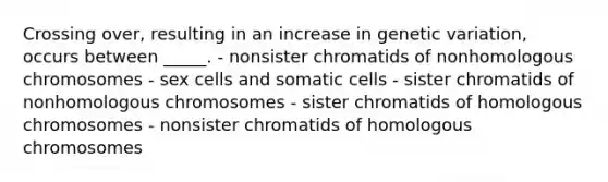 Crossing over, resulting in an increase in genetic variation, occurs between _____. - nonsister chromatids of nonhomologous chromosomes - sex cells and somatic cells - sister chromatids of nonhomologous chromosomes - sister chromatids of homologous chromosomes - nonsister chromatids of homologous chromosomes