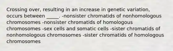 Crossing over, resulting in an increase in genetic variation, occurs between _____. -nonsister chromatids of nonhomologous chromosomes -nonsister chromatids of homologous chromosomes -sex cells and somatic cells -sister chromatids of nonhomologous chromosomes -sister chromatids of homologous chromosomes