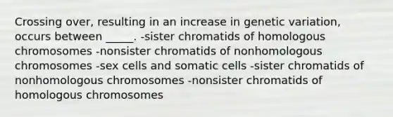 Crossing over, resulting in an increase in genetic variation, occurs between _____. -sister chromatids of homologous chromosomes -nonsister chromatids of nonhomologous chromosomes -sex cells and somatic cells -sister chromatids of nonhomologous chromosomes -nonsister chromatids of homologous chromosomes