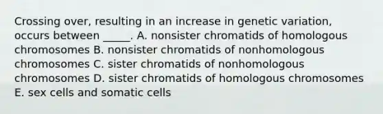 Crossing over, resulting in an increase in genetic variation, occurs between _____. A. nonsister chromatids of homologous chromosomes B. nonsister chromatids of nonhomologous chromosomes C. sister chromatids of nonhomologous chromosomes D. sister chromatids of homologous chromosomes E. sex cells and somatic cells