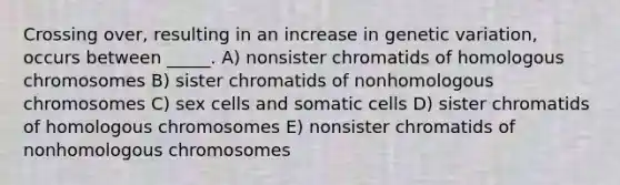 Crossing over, resulting in an increase in genetic variation, occurs between _____. A) nonsister chromatids of homologous chromosomes B) sister chromatids of nonhomologous chromosomes C) sex cells and somatic cells D) sister chromatids of homologous chromosomes E) nonsister chromatids of nonhomologous chromosomes