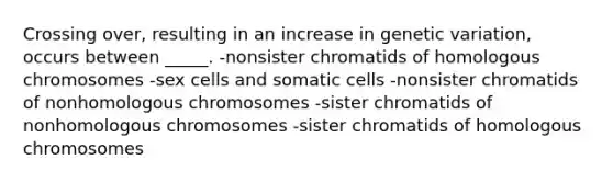 Crossing over, resulting in an increase in genetic variation, occurs between _____. -nonsister chromatids of homologous chromosomes -sex cells and somatic cells -nonsister chromatids of nonhomologous chromosomes -sister chromatids of nonhomologous chromosomes -sister chromatids of homologous chromosomes