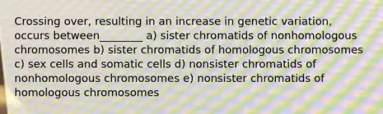 Crossing over, resulting in an increase in genetic variation, occurs between________ a) sister chromatids of nonhomologous chromosomes b) sister chromatids of homologous chromosomes c) sex cells and somatic cells d) nonsister chromatids of nonhomologous chromosomes e) nonsister chromatids of homologous chromosomes