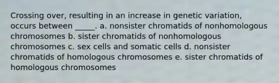 Crossing over, resulting in an increase in genetic variation, occurs between _____. a. nonsister chromatids of nonhomologous chromosomes b. sister chromatids of nonhomologous chromosomes c. sex cells and somatic cells d. nonsister chromatids of homologous chromosomes e. sister chromatids of homologous chromosomes