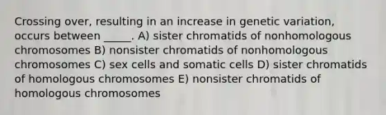 Crossing over, resulting in an increase in genetic variation, occurs between _____. A) sister chromatids of nonhomologous chromosomes B) nonsister chromatids of nonhomologous chromosomes C) sex cells and somatic cells D) sister chromatids of homologous chromosomes E) nonsister chromatids of homologous chromosomes