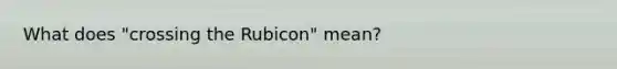 What does "crossing the Rubicon" mean?