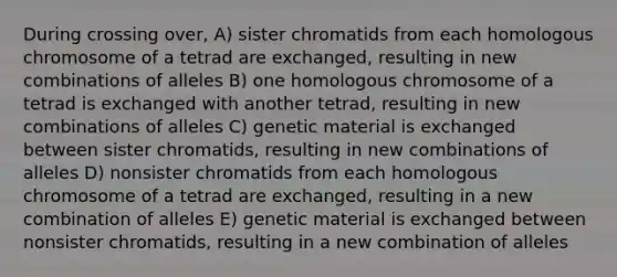 During crossing over, A) sister chromatids from each homologous chromosome of a tetrad are exchanged, resulting in new combinations of alleles B) one homologous chromosome of a tetrad is exchanged with another tetrad, resulting in new combinations of alleles C) genetic material is exchanged between sister chromatids, resulting in new combinations of alleles D) nonsister chromatids from each homologous chromosome of a tetrad are exchanged, resulting in a new combination of alleles E) genetic material is exchanged between nonsister chromatids, resulting in a new combination of alleles