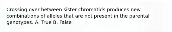 Crossing over between sister chromatids produces new combinations of alleles that are not present in the parental genotypes. A. True B. False