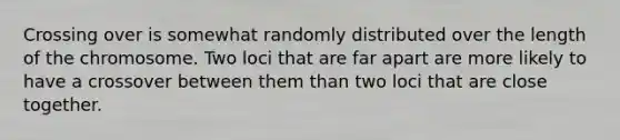 Crossing over is somewhat randomly distributed over the length of the chromosome. Two loci that are far apart are more likely to have a crossover between them than two loci that are close together.