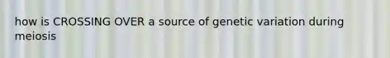 how is CROSSING OVER a source of genetic variation during meiosis