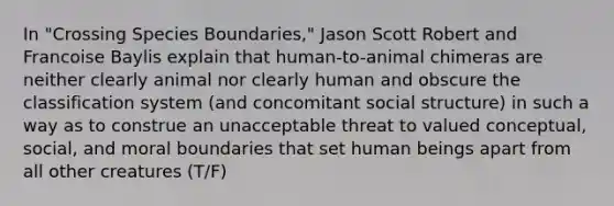 In "Crossing Species Boundaries," Jason Scott Robert and Francoise Baylis explain that human-to-animal chimeras are neither clearly animal nor clearly human and obscure the classification system (and concomitant social structure) in such a way as to construe an unacceptable threat to valued conceptual, social, and moral boundaries that set human beings apart from all other creatures (T/F)