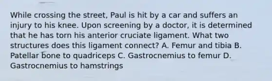 While crossing the street, Paul is hit by a car and suffers an injury to his knee. Upon screening by a doctor, it is determined that he has torn his anterior cruciate ligament. What two structures does this ligament connect? A. Femur and tibia B. Patellar bone to quadriceps C. Gastrocnemius to femur D. Gastrocnemius to hamstrings