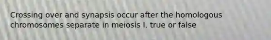 Crossing over and synapsis occur after the homologous chromosomes separate in meiosis I. true or false