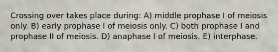 Crossing over takes place during: A) middle prophase I of meiosis only. B) early prophase I of meiosis only. C) both prophase I and prophase II of meiosis. D) anaphase I of meiosis. E) interphase.