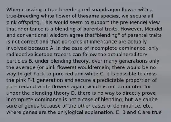 When crossing a true-breeding red snapdragon flower with a true-breeding white flower of thesame species, we secure all pink offspring. This would seem to support the pre-Mendel view thatinheritance is a blending of parental traits. However, Mendel and conventional wisdom agree that"blending" of parental traits is not correct and that particles of inheritance are actually involved because A. in the case of incomplete dominance, only radioactive isotope tracers can follow the actualhereditary particles B. under blending theory, over many generations only the average (or pink flowers) wouldremain; there would be no way to get back to pure red and white C. it is possible to cross the pink F-1 generation and secure a predictable proportion of pure redand white flowers again, which is not accounted for under the blending theory D. there is no way to directly prove incomplete dominance is not a case of blending, but we canbe sure of genes because of the other cases of dominance, etc., where genes are the onlylogical explanation. E. B and C are true