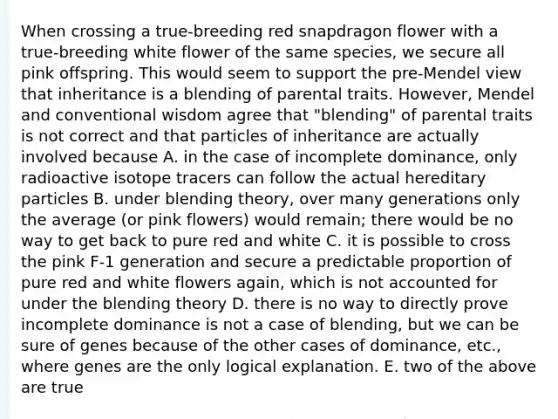 When crossing a true-breeding red snapdragon flower with a true-breeding white flower of the same species, we secure all pink offspring. This would seem to support the pre-Mendel view that inheritance is a blending of parental traits. However, Mendel and conventional wisdom agree that "blending" of parental traits is not correct and that particles of inheritance are actually involved because A. in the case of incomplete dominance, only radioactive isotope tracers can follow the actual hereditary particles B. under blending theory, over many generations only the average (or pink flowers) would remain; there would be no way to get back to pure red and white C. it is possible to cross the pink F-1 generation and secure a predictable proportion of pure red and white flowers again, which is not accounted for under the blending theory D. there is no way to directly prove incomplete dominance is not a case of blending, but we can be sure of genes because of the other cases of dominance, etc., where genes are the only logical explanation. E. two of the above are true