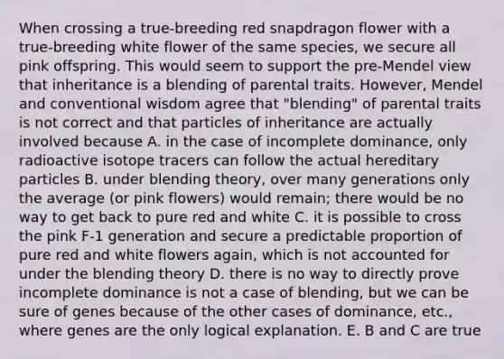 When crossing a true-breeding red snapdragon flower with a true-breeding white flower of the same species, we secure all pink offspring. This would seem to support the pre-Mendel view that inheritance is a blending of parental traits. However, Mendel and conventional wisdom agree that "blending" of parental traits is not correct and that particles of inheritance are actually involved because A. in the case of incomplete dominance, only radioactive isotope tracers can follow the actual hereditary particles B. under blending theory, over many generations only the average (or pink flowers) would remain; there would be no way to get back to pure red and white C. it is possible to cross the pink F-1 generation and secure a predictable proportion of pure red and white flowers again, which is not accounted for under the blending theory D. there is no way to directly prove incomplete dominance is not a case of blending, but we can be sure of genes because of the other cases of dominance, etc., where genes are the only logical explanation. E. B and C are true