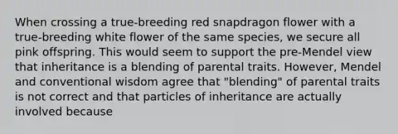 When crossing a true-breeding red snapdragon flower with a true-breeding white flower of the same species, we secure all pink offspring. This would seem to support the pre-Mendel view that inheritance is a blending of parental traits. However, Mendel and conventional wisdom agree that "blending" of parental traits is not correct and that particles of inheritance are actually involved because