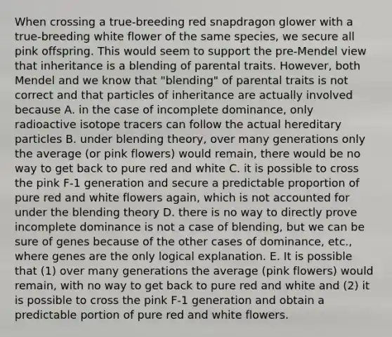 When crossing a true-breeding red snapdragon glower with a true-breeding white flower of the same species, we secure all pink offspring. This would seem to support the pre-Mendel view that inheritance is a blending of parental traits. However, both Mendel and we know that "blending" of parental traits is not correct and that particles of inheritance are actually involved because A. in the case of incomplete dominance, only radioactive isotope tracers can follow the actual hereditary particles B. under blending theory, over many generations only the average (or pink flowers) would remain, there would be no way to get back to pure red and white C. it is possible to cross the pink F-1 generation and secure a predictable proportion of pure red and white flowers again, which is not accounted for under the blending theory D. there is no way to directly prove incomplete dominance is not a case of blending, but we can be sure of genes because of the other cases of dominance, etc., where genes are the only logical explanation. E. It is possible that (1) over many generations the average (pink flowers) would remain, with no way to get back to pure red and white and (2) it is possible to cross the pink F-1 generation and obtain a predictable portion of pure red and white flowers.