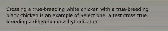 Crossing a true-breeding white chicken with a true-breeding black chicken is an example of Select one: a test cross true-breeding a dihybrid corss hybridization