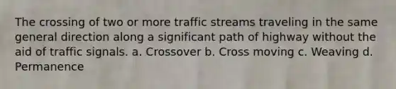 The crossing of two or more traffic streams traveling in the same general direction along a significant path of highway without the aid of traffic signals. a. Crossover b. Cross moving c. Weaving d. Permanence