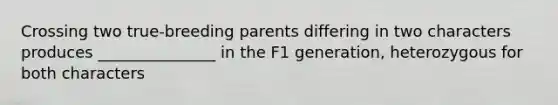 Crossing two true-breeding parents differing in two characters produces _______________ in the F1 generation, heterozygous for both characters